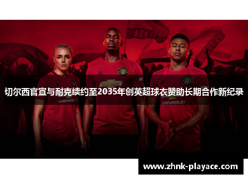 切尔西官宣与耐克续约至2035年创英超球衣赞助长期合作新纪录